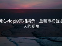 糖心vlog的真相揭示：重新审视普通人的视角