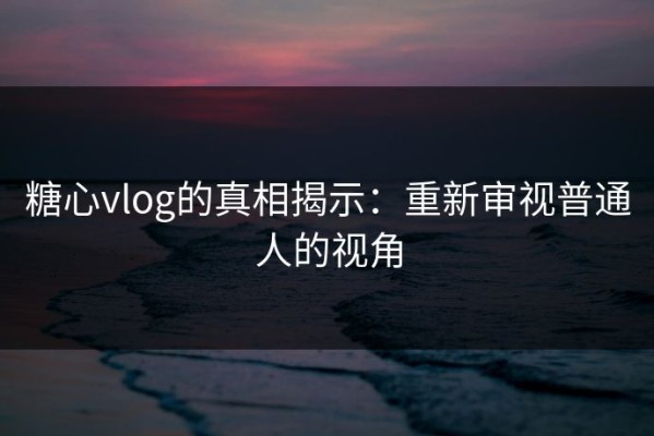 糖心vlog的真相揭示：重新审视普通人的视角