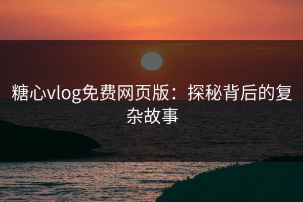 糖心vlog免费网页版：探秘背后的复杂故事