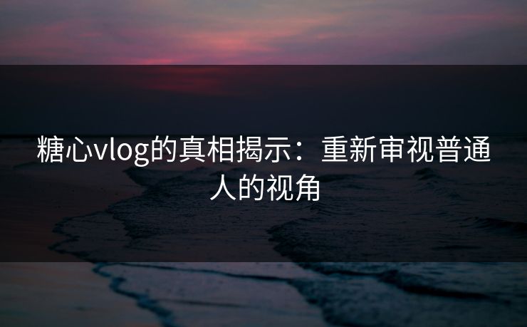 糖心vlog的真相揭示：重新审视普通人的视角